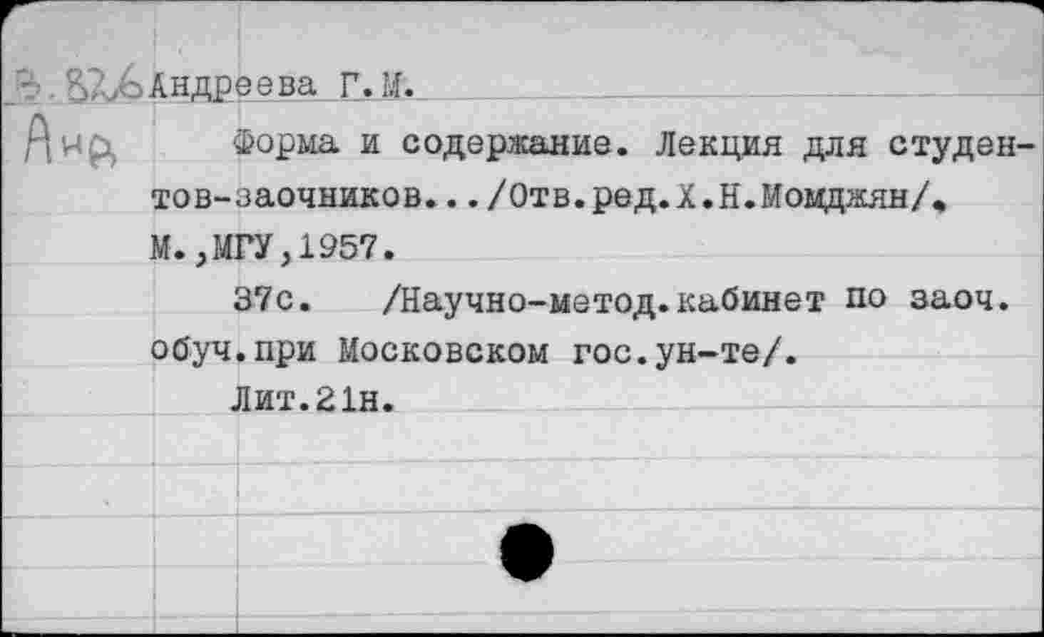 ﻿		
Р».	Ан ДР		эева Г. И.
Анр,	Форма и содержание. Лекция для студентов-заочников.. ./Отв.ред.Х.Н.МомджянД И..МГУ.1957.	
	1	37с. /Научно-метод.кабинет по заоч. •при Московском гос.ун-те/. 1ит.21н.
	о буч	
		
	л	
		
		
		
		